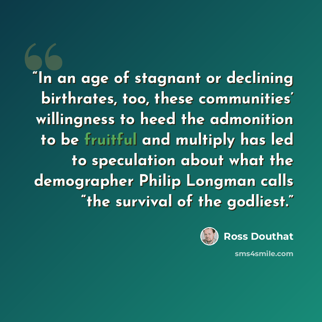 “In an age of stagnant or declining birthrates, too, these communities’ willingness to heed the admonition to be fruitful and multiply has led to speculation about what the demographer Philip Longman calls “the survival of the godliest.” quote by Ross Douthat