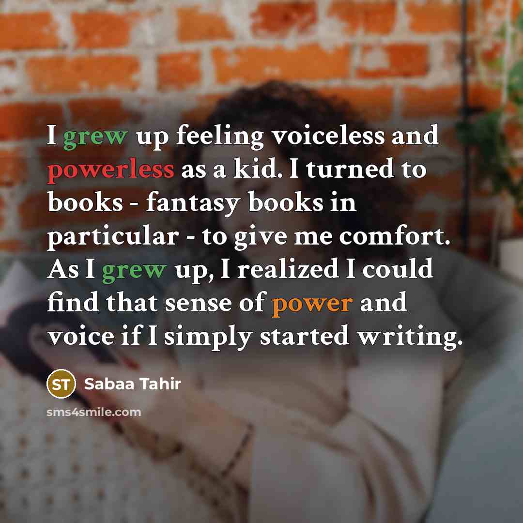 “I grew up feeling voiceless and powerless as a kid. I turned to books - fantasy books in particular - to give me comfort. As I grew up, I realized I could find that sense of power and voice if I simply started writing.” quote by Sabaa Tahir
