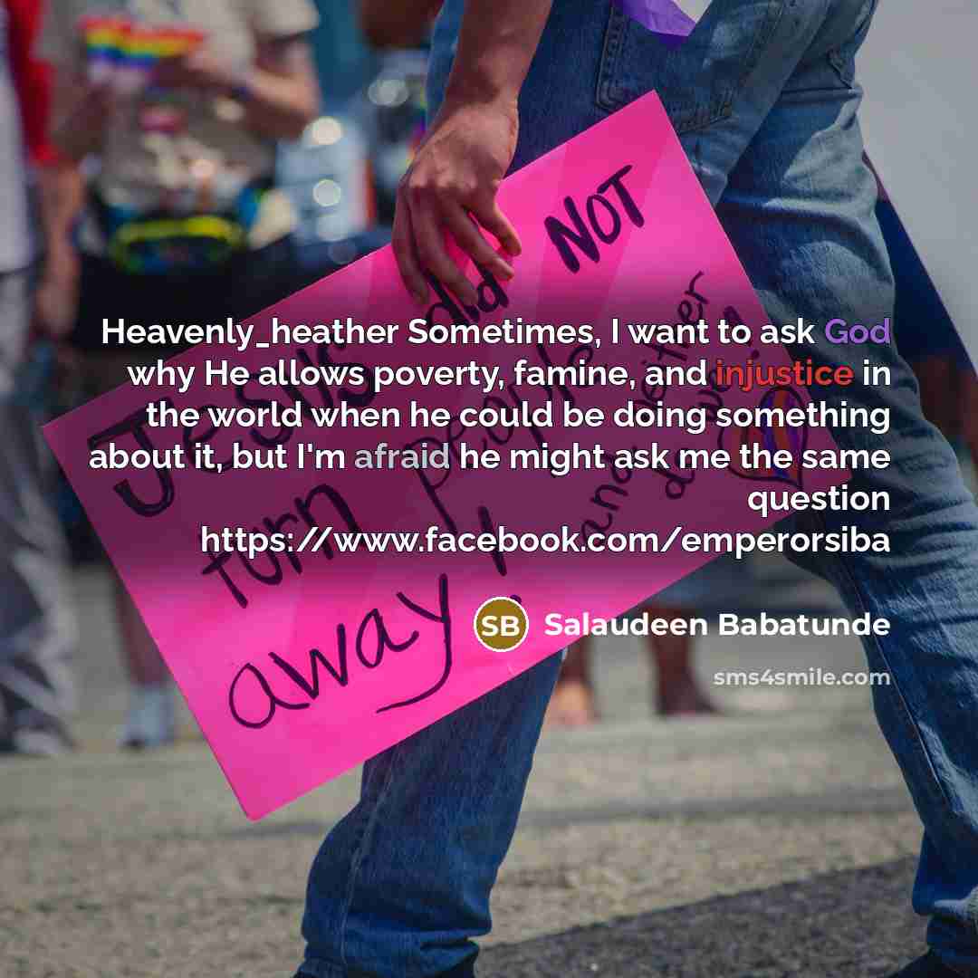 “Heavenly_heather Sometimes, I want to ask God why He allows poverty, famine, and injustice in the world when he could be doing something about it, but I'm afraid he might ask me the same question https://www.facebook.com/emperorsiba” quote by Salaudeen Babatunde