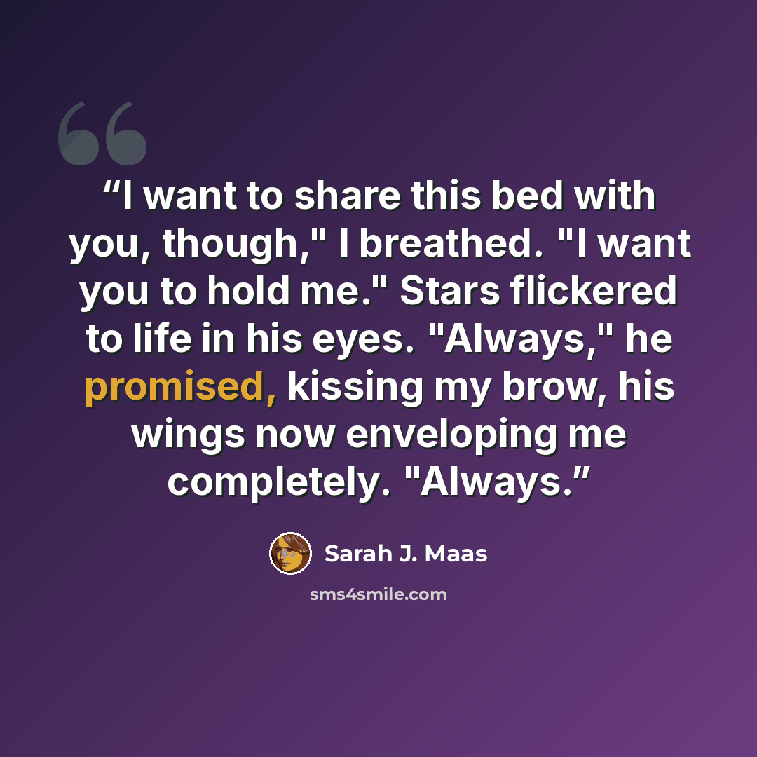 “I want to share this bed with you, though," I breathed. "I want you to hold me." Stars flickered to life in his eyes. "Always," he promised, kissing my brow, his wings now enveloping me completely. "Always.” quote by Sarah J. Maas