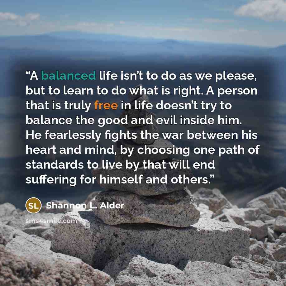 “A balanced life isn’t to do as we please, but to learn to do what is right. A person that is truly free in life doesn’t try to balance the good and evil inside him. He fearlessly fights the war between his heart and mind, by choosing one path of standards to live by that will end suffering for…” quote by Shannon L. Alder