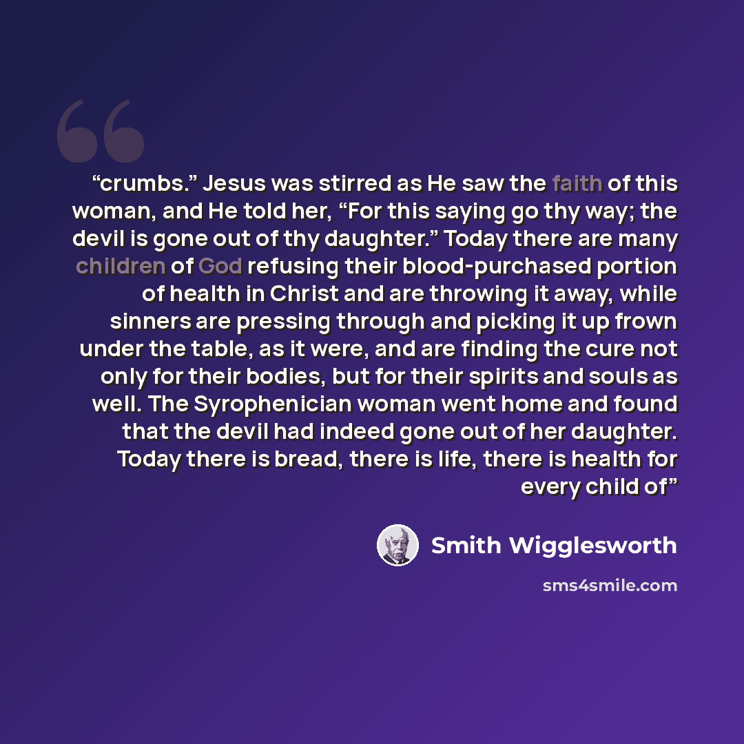 “crumbs.” Jesus was stirred as He saw the faith of this woman, and He told her, “For this saying go thy way; the devil is gone out of thy daughter.” Today there are many children of God refusing their blood-purchased portion of health in Christ and are throwing it away, while sinners are pressing…” quote by Smith Wigglesworth