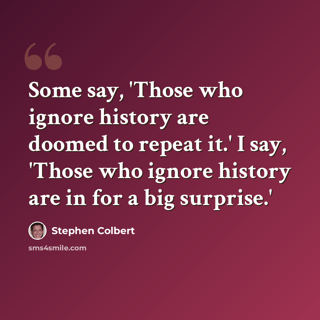 “Some say, 'Those who ignore history are doomed to repeat it.' I say, 'Those who ignore history are in for a big surprise.'” quote by Stephen Colbert