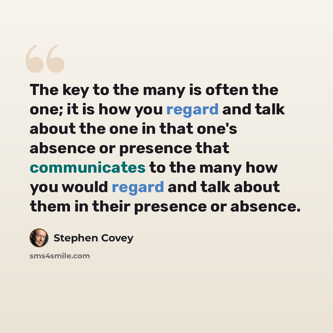 “The key to the many is often the one; it is how you regard and talk about the one in that one's absence or presence that communicates to the many how you would regard and talk about them in their presence or absence.” quote by Stephen Covey