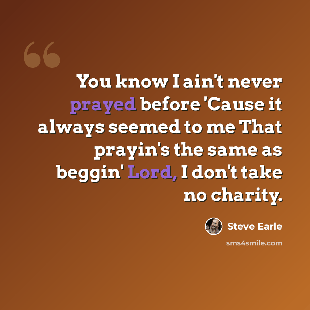 “You know I ain't never prayed before 'Cause it always seemed to me That prayin's the same as beggin' Lord, I don't take no charity.” quote by Steve Earle