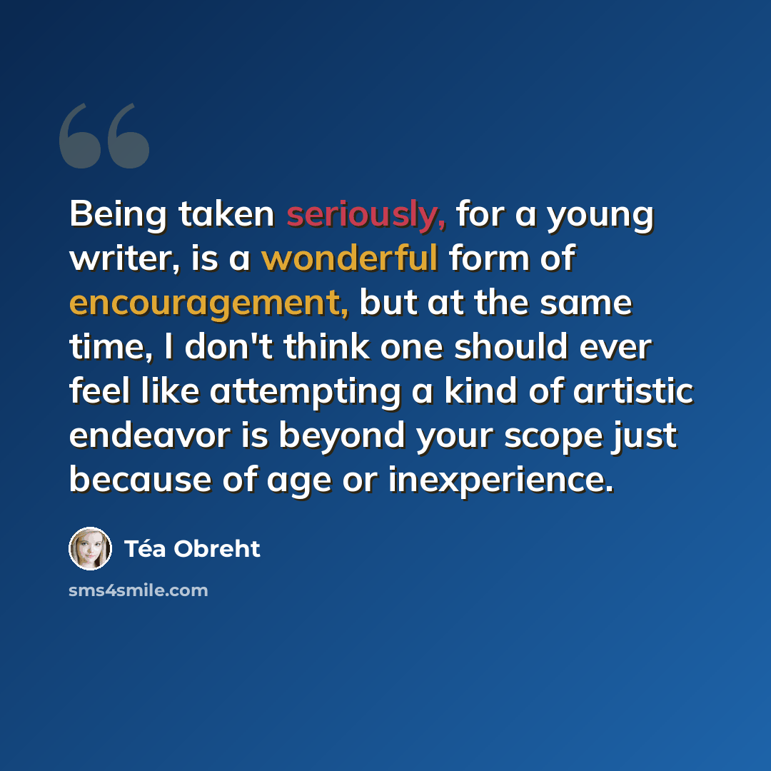 “Being taken seriously, for a young writer, is a wonderful form of encouragement, but at the same time, I don't think one should ever feel like attempting a kind of artistic endeavor is beyond your scope just because of age or inexperience.” quote by Tea Obreht