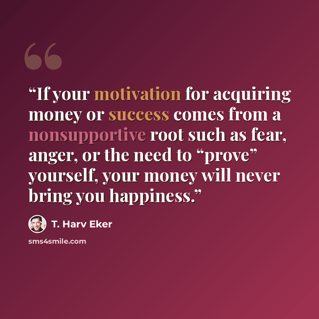 “If your motivation for acquiring money or success comes from a nonsupportive root such as fear, anger, or the need to “prove” yourself, your money will never bring you happiness.” quote by T. Harv Eker
