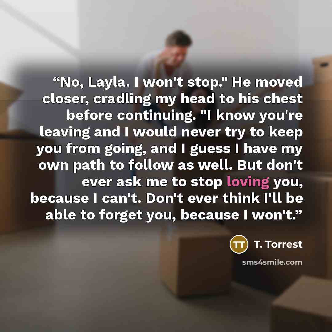 “No, Layla. I won't stop." He moved closer, cradling my head to his chest before continuing. "I know you're leaving and I would never try to keep you from going, and I guess I have my own path to follow as well. But don't ever ask me to stop loving you, because I can't. Don't ever think I'll be…” quote by T. Torrest