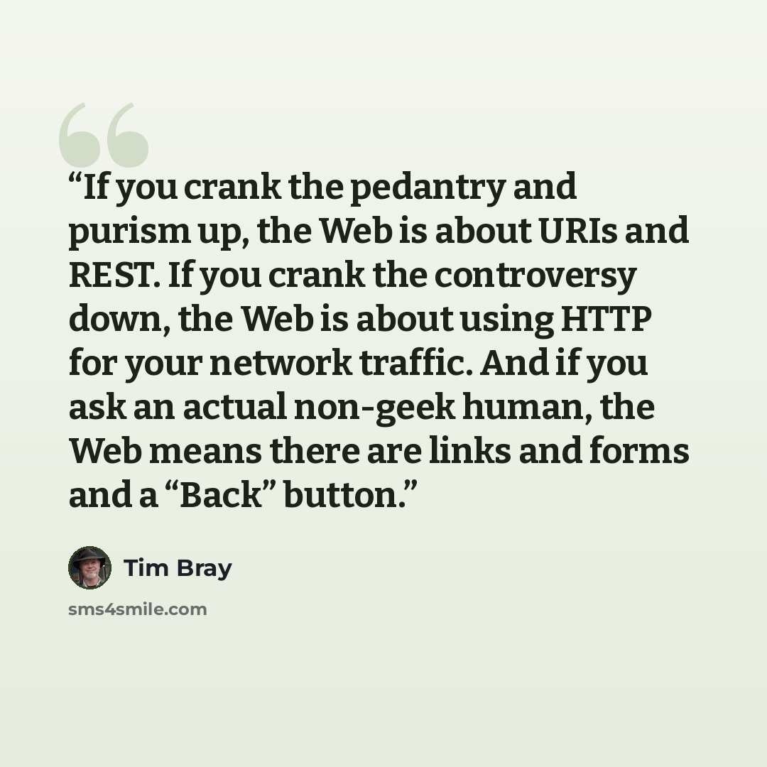 “If you crank the pedantry and purism up, the Web is about URIs and REST. If you crank the controversy down, the Web is about using HTTP for your network traffic. And if you ask an actual non-geek human, the Web means there are links and forms and a “Back” button.” quote by Tim Bray