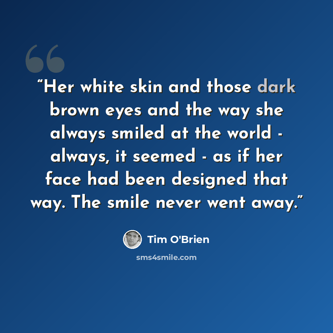 “Her white skin and those dark brown eyes and the way she always smiled at the world - always, it seemed - as if her face had been designed that way. The smile never went away.” quote by Tim O'Brien
