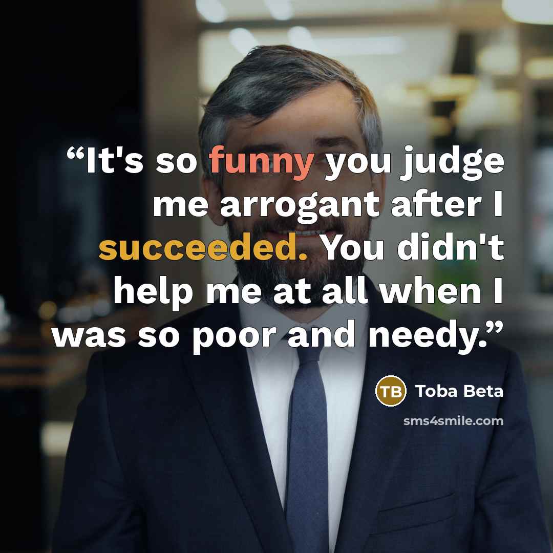 “It's so funny you judge me arrogant after I succeeded. You didn't help me at all when I was so poor and needy.” quote by Toba Beta