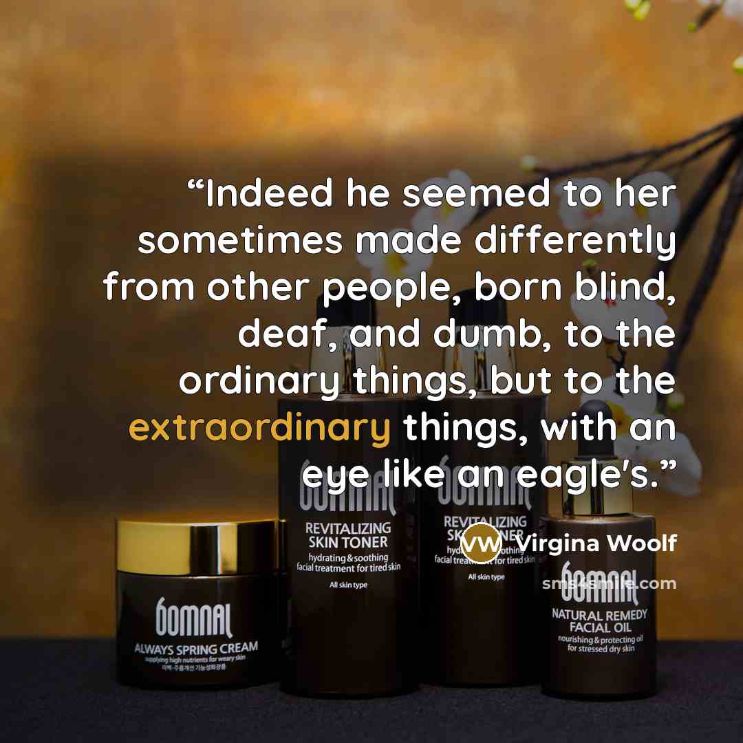 “Indeed he seemed to her sometimes made differently from other people, born blind, deaf, and dumb, to the ordinary things, but to the extraordinary things, with an eye like an eagle's.” quote by Virgina Woolf