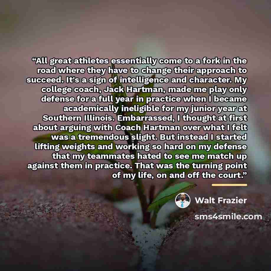“All great athletes essentially come to a fork in the road where they have to change their approach to succeed. It's a sign of intelligence and character. My college coach, Jack Hartman, made me play only defense for a full year in practice when I became academically ineligible for my junior year…” quote by Walt Frazier