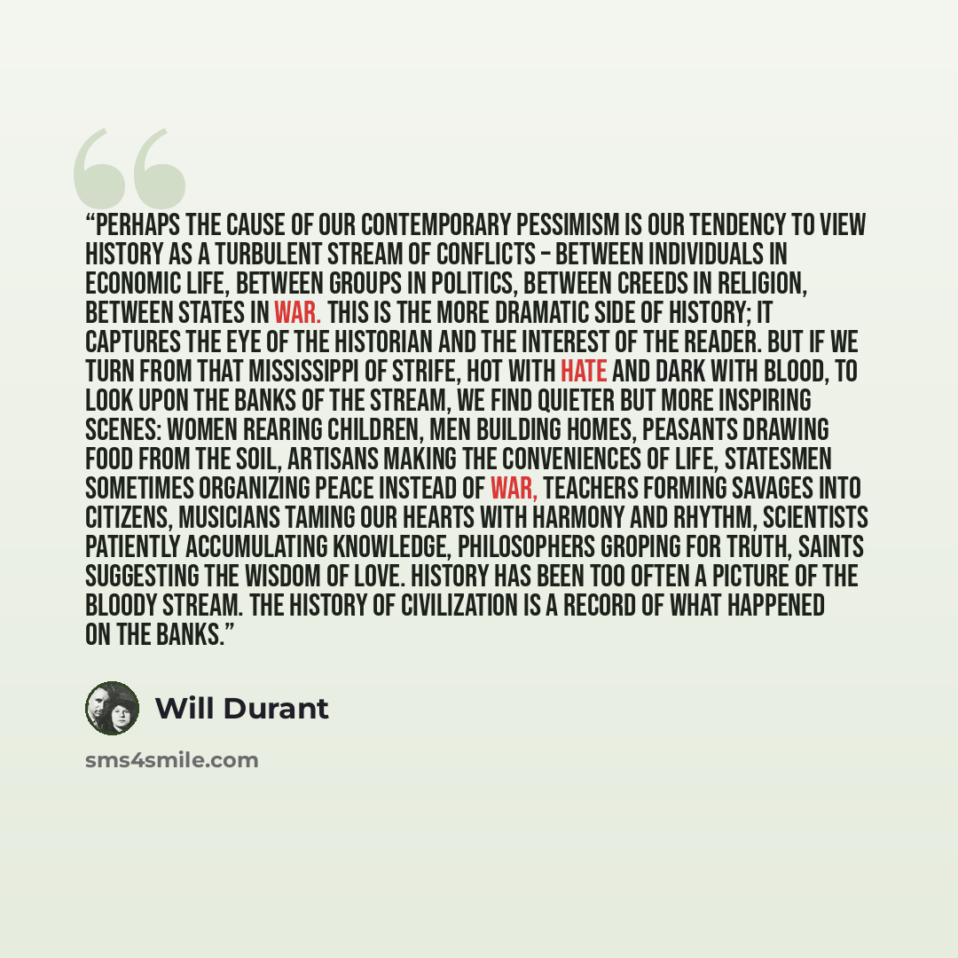 “Perhaps the cause of our contemporary pessimism is our tendency to view history as a turbulent stream of conflicts – between individuals in economic life, between groups in politics, between creeds in religion, between states in war. This is the more dramatic side of history; it captures the eye…” quote by Will Durant