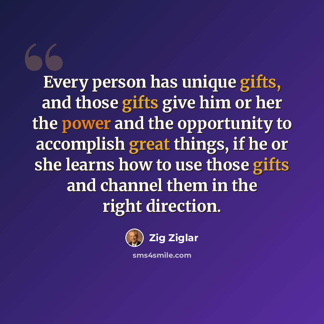 “Every person has unique gifts, and those gifts give him or her the power and the opportunity to accomplish great things, if he or she learns how to use those gifts and channel them in the right direction.” quote by Zig Ziglar