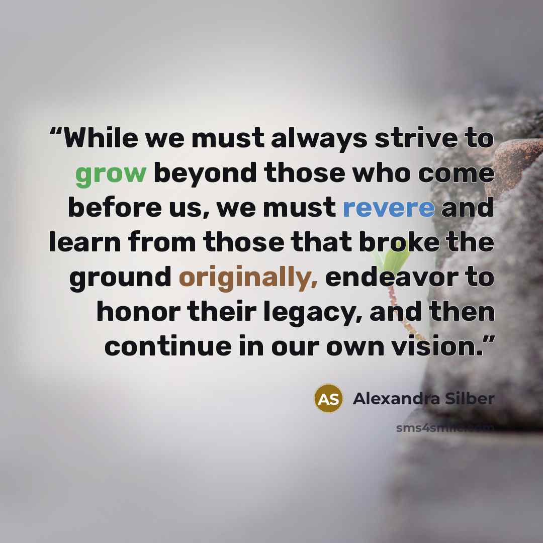 “While we must always strive to grow beyond those who come before us, we must revere and learn from those that broke the ground originally, endeavor to honor their legacy, and then continue in our own vision.” quote by Alexandra Silber