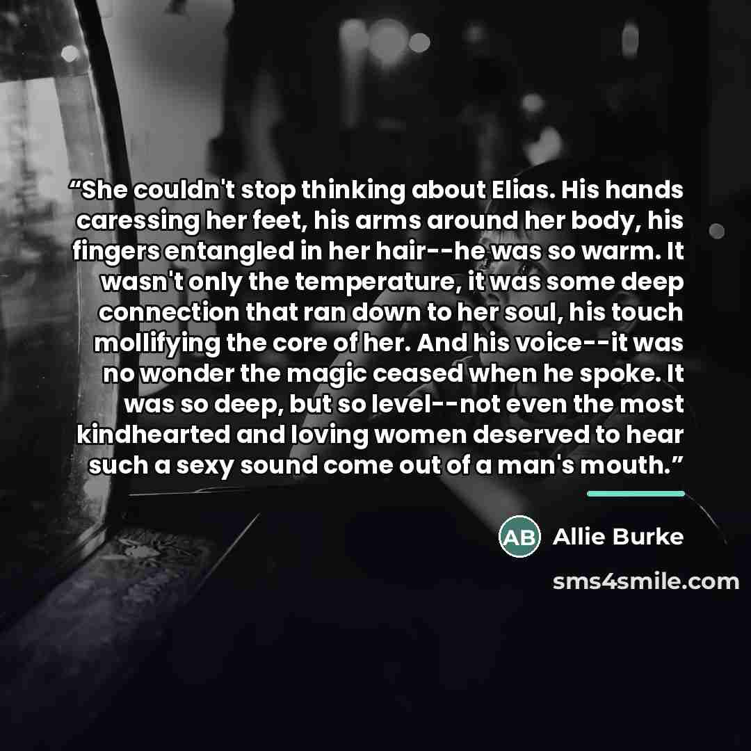 “She couldn't stop thinking about Elias. His hands caressing her feet, his arms around her body, his fingers entangled in her hair--he was so warm. It wasn't only the temperature, it was some deep connection that ran down to her soul, his touch mollifying the core of her. And his voice--it was no…” quote by Allie Burke