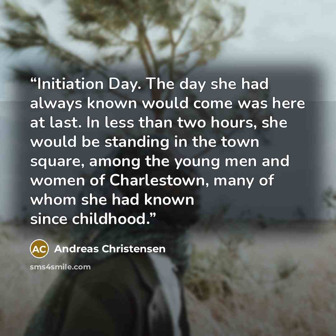 “Initiation Day. The day she had always known would come was here at last. In less than two hours, she would be standing in the town square, among the young men and women of Charlestown, many of whom she had known since childhood.” quote by Andreas Christensen