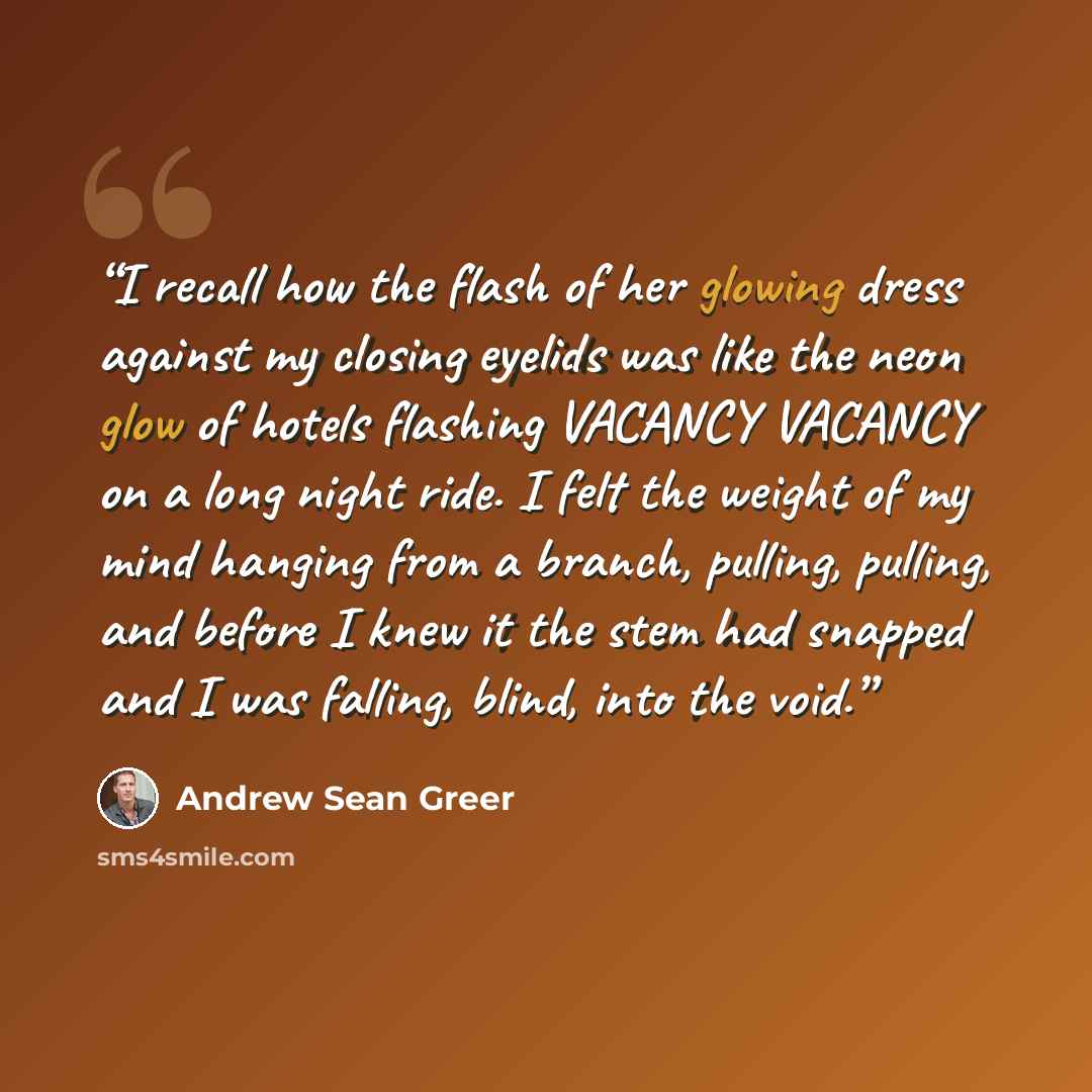 “I recall how the flash of her glowing dress against my closing eyelids was like the neon glow of hotels flashing VACANCY VACANCY on a long night ride. I felt the weight of my mind hanging from a branch, pulling, pulling, and before I knew it the stem had snapped and I was falling, blind, into the…” quote by Andrew Sean Greer