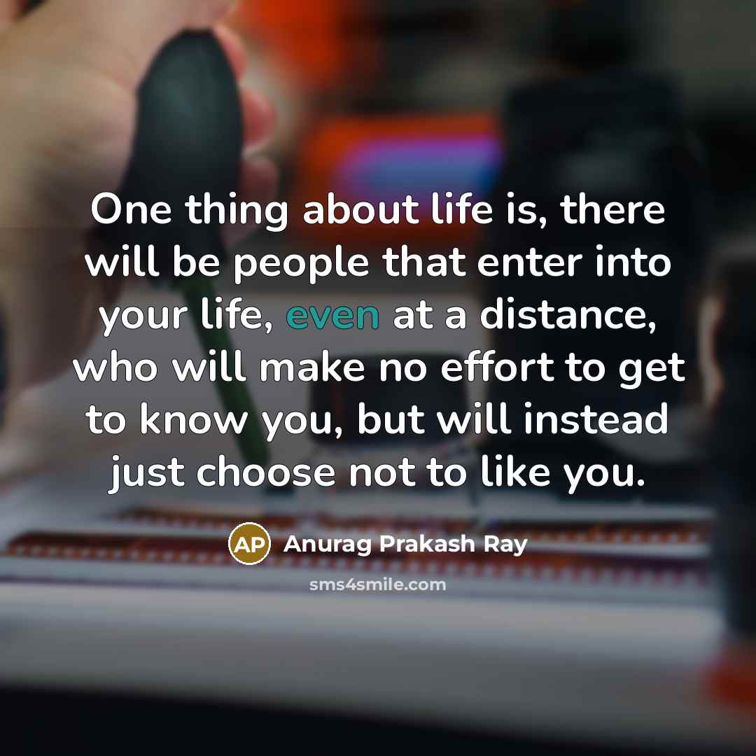 “One thing about life is, there will be people that enter into your life, even at a distance, who will make no effort to get to know you, but will instead just choose not to like you.” quote by Anurag Prakash Ray