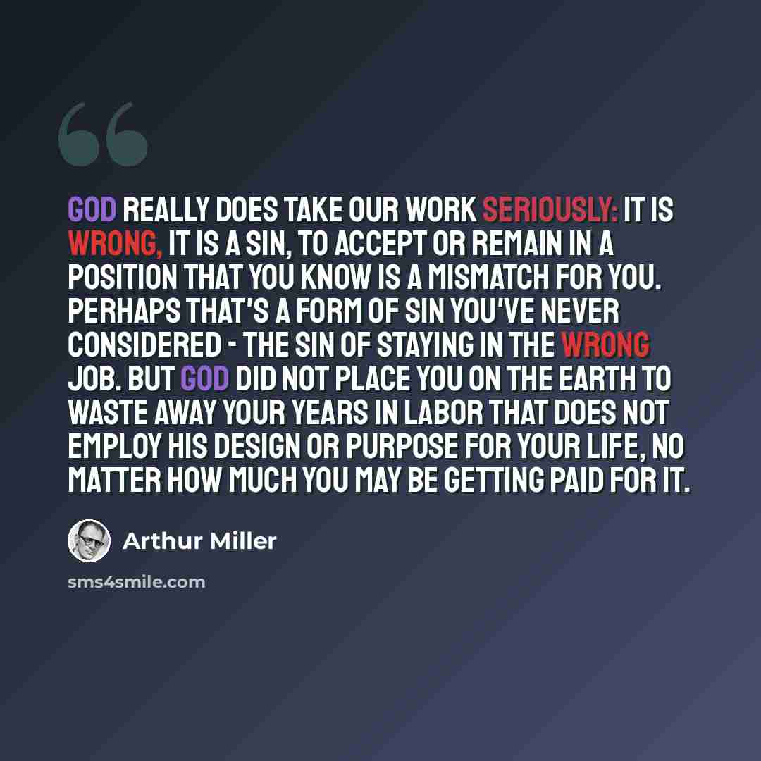 “God really does take our work seriously: It is wrong, it is a sin, to accept or remain in a position that you know is a mismatch for you. Perhaps that's a form of sin you've never considered - the sin of staying in the wrong job. But God did not place you on the earth to waste away your years in…” quote by Arthur Miller