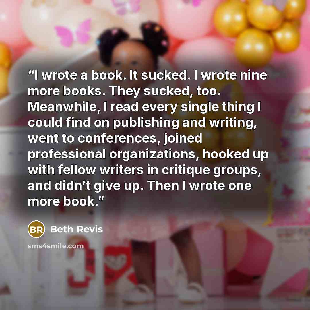 “I wrote a book. It sucked. I wrote nine more books. They sucked, too. Meanwhile, I read every single thing I could find on publishing and writing, went to conferences, joined professional organizations, hooked up with fellow writers in critique groups, and didn’t give up. Then I wrote one more book.” quote by Beth Revis