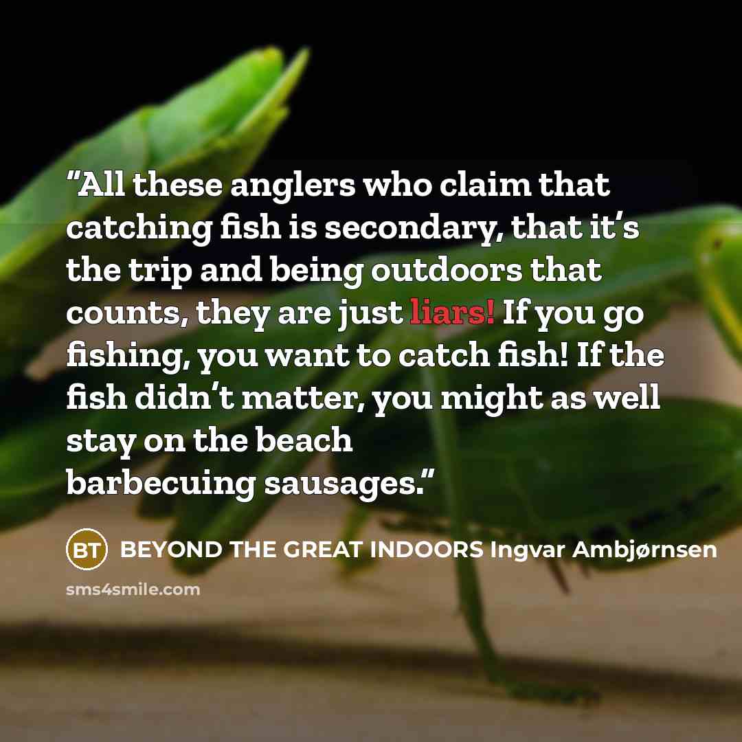 “All these anglers who claim that catching fish is secondary, that it’s the trip and being outdoors that counts, they are just liars! If you go fishing, you want to catch fish! If the fish didn’t matter, you might as well stay on the beach barbecuing sausages.” quote by BEYOND THE GREAT INDOORS Ingvar Ambjørnsen