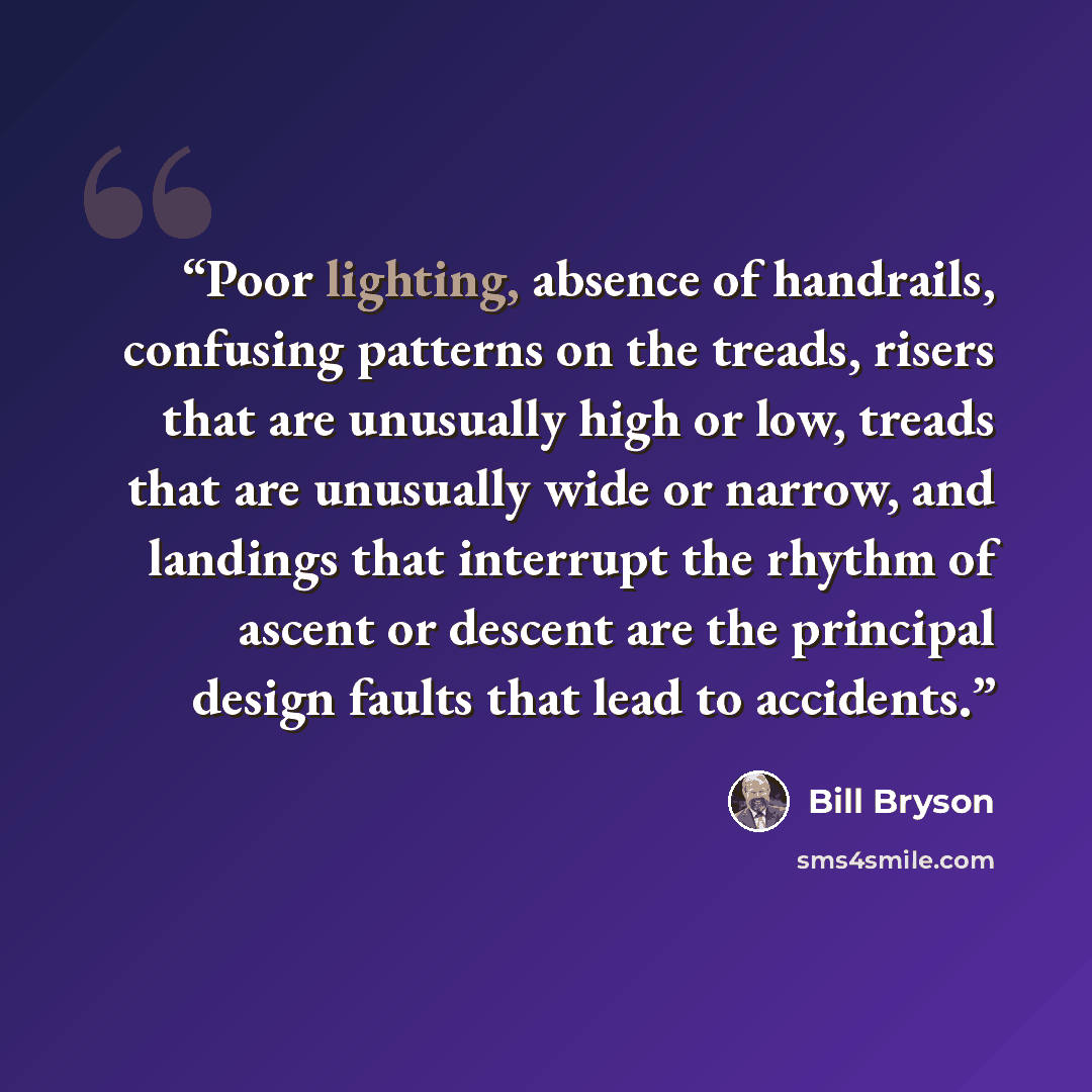 “Poor lighting, absence of handrails, confusing patterns on the treads, risers that are unusually high or low, treads that are unusually wide or narrow, and landings that interrupt the rhythm of ascent or descent are the principal design faults that lead to accidents.” quote by Bill Bryson