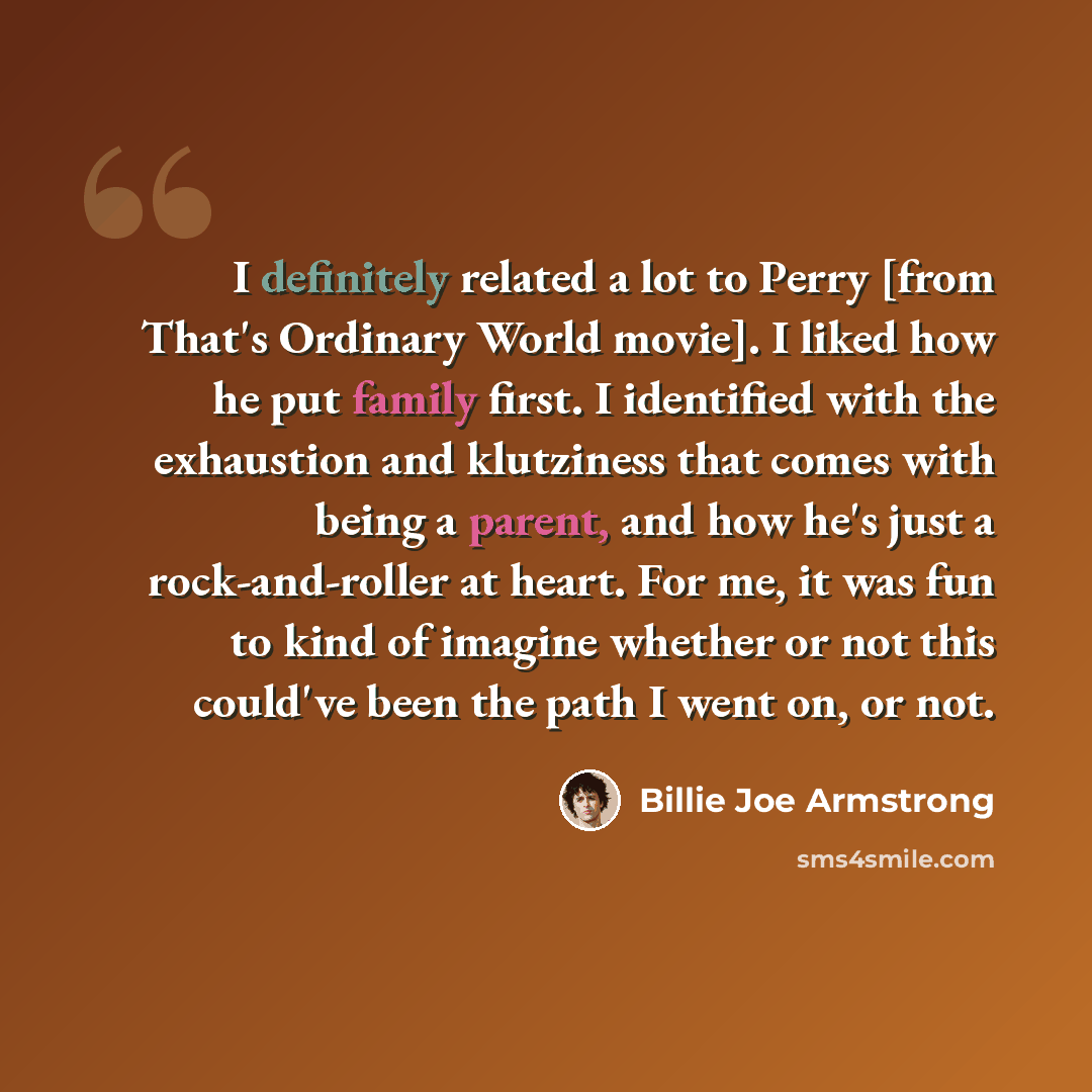“I definitely related a lot to Perry [from That's Ordinary World movie]. I liked how he put family first. I identified with the exhaustion and klutziness that comes with being a parent, and how he's just a rock-and-roller at heart. For me, it was fun to kind of imagine whether or not this could've…” quote by Billie Joe Armstrong