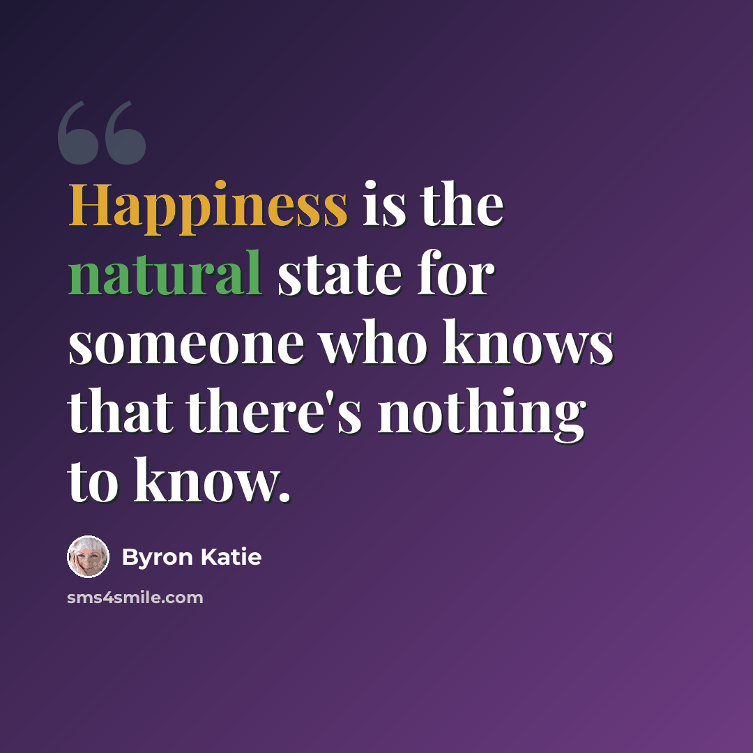 “Happiness is the natural state for someone who knows that there's nothing to know.” quote by Byron Katie