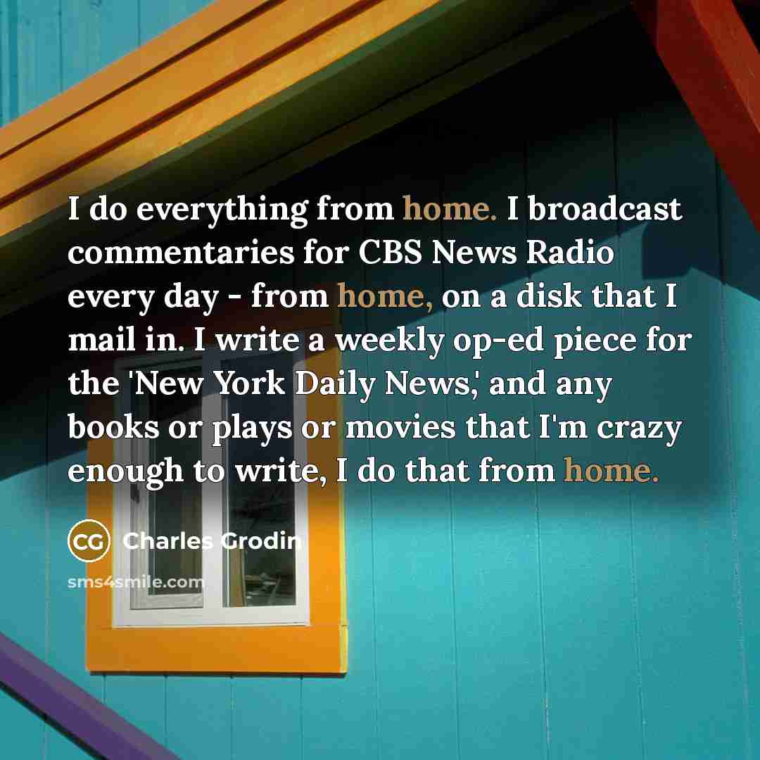 “I do everything from home. I broadcast commentaries for CBS News Radio every day - from home, on a disk that I mail in. I write a weekly op-ed piece for the 'New York Daily News,' and any books or plays or movies that I'm crazy enough to write, I do that from home.” quote by Charles Grodin
