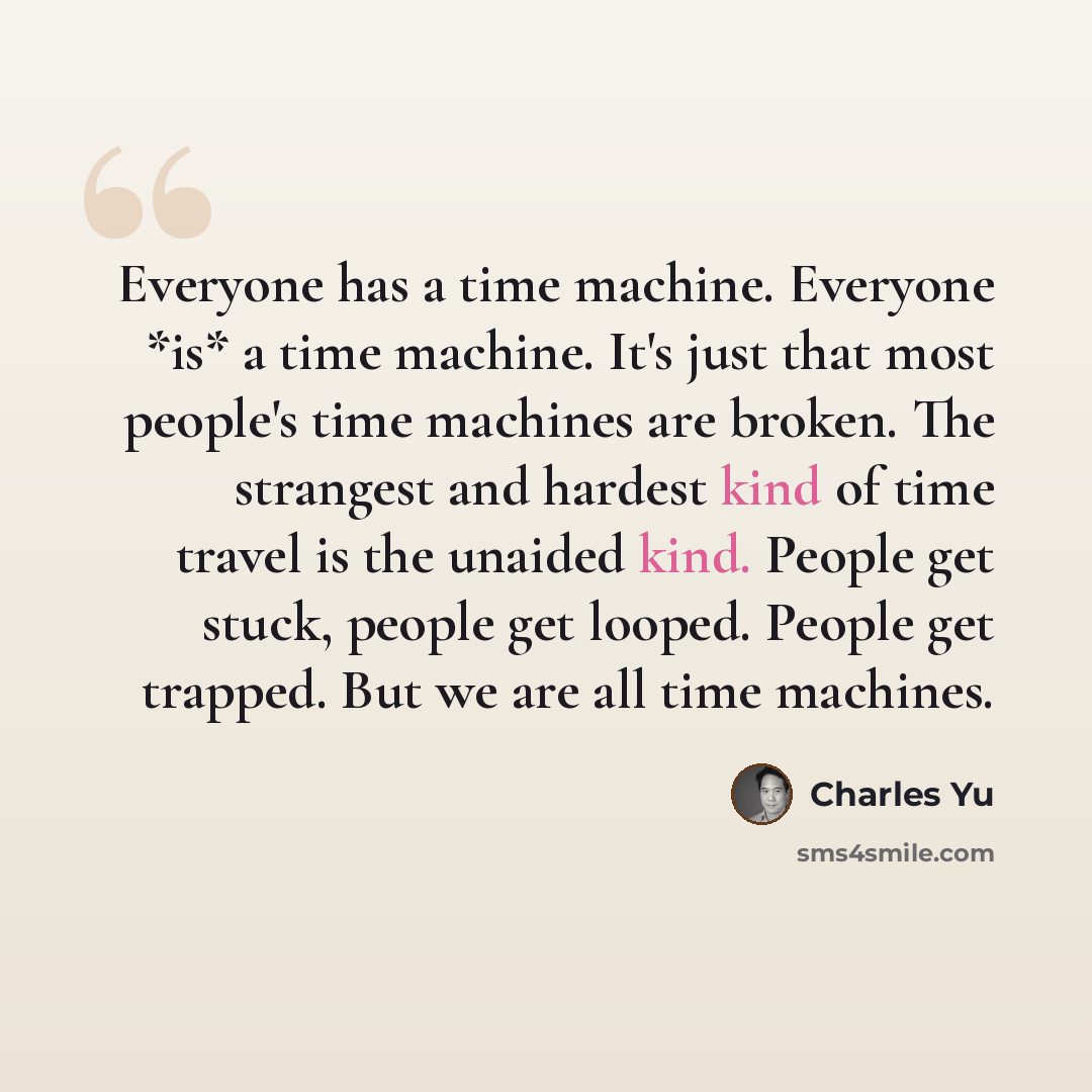 “Everyone has a time machine. Everyone *is* a time machine. It's just that most people's time machines are broken. The strangest and hardest kind of time travel is the unaided kind. People get stuck, people get looped. People get trapped. But we are all time machines.” quote by Charles Yu