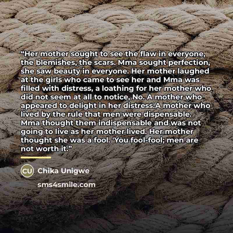 “Her mother sought to see the flaw in everyone, the blemishes, the scars. Mma sought perfection, she saw beauty in everyone. Her mother laughed at the girls who came to see her and Mma was filled with distress, a loathing for her mother who did not seem at all to notice, No. A mother who appeared…” quote by Chika Unigwe