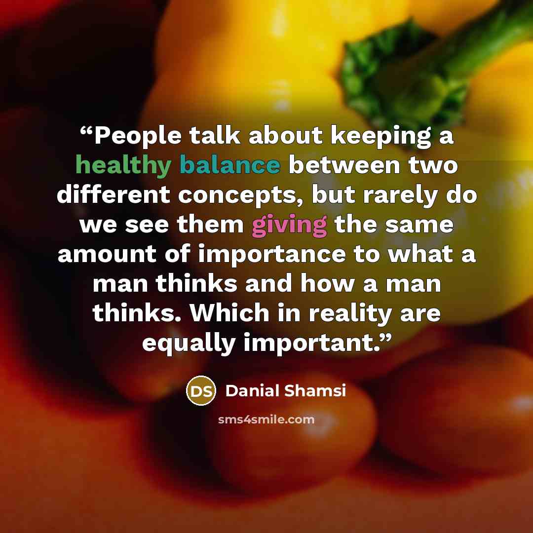 “People talk about keeping a healthy balance between two different concepts, but rarely do we see them giving the same amount of importance to what a man thinks and how a man thinks. Which in reality are equally important.” quote by Danial Shamsi