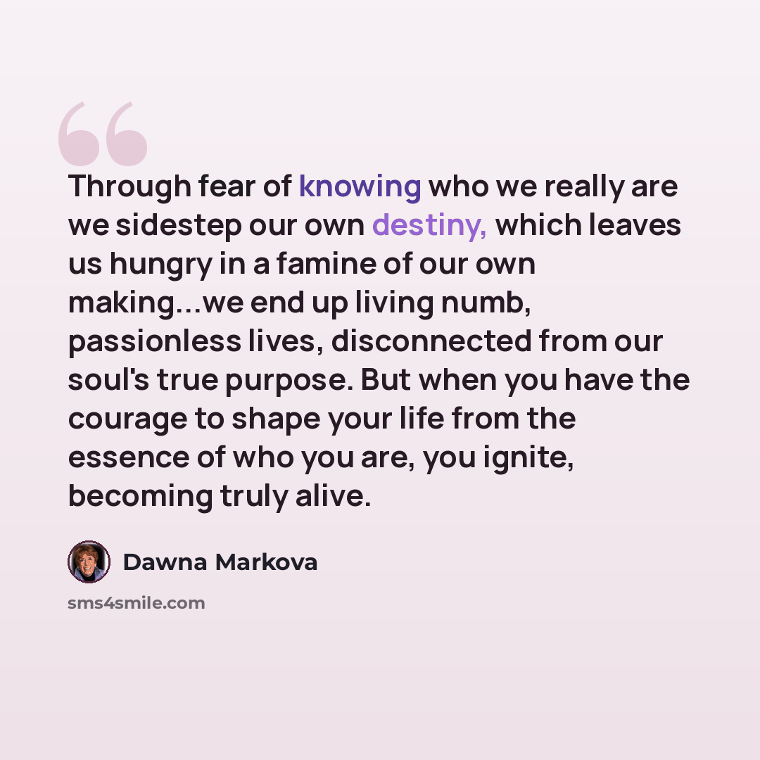 “Through fear of knowing who we really are we sidestep our own destiny, which leaves us hungry in a famine of our own making...we end up living numb, passionless lives, disconnected from our soul's true purpose. But when you have the courage to shape your life from the essence of who you are, you…” quote by Dawna Markova