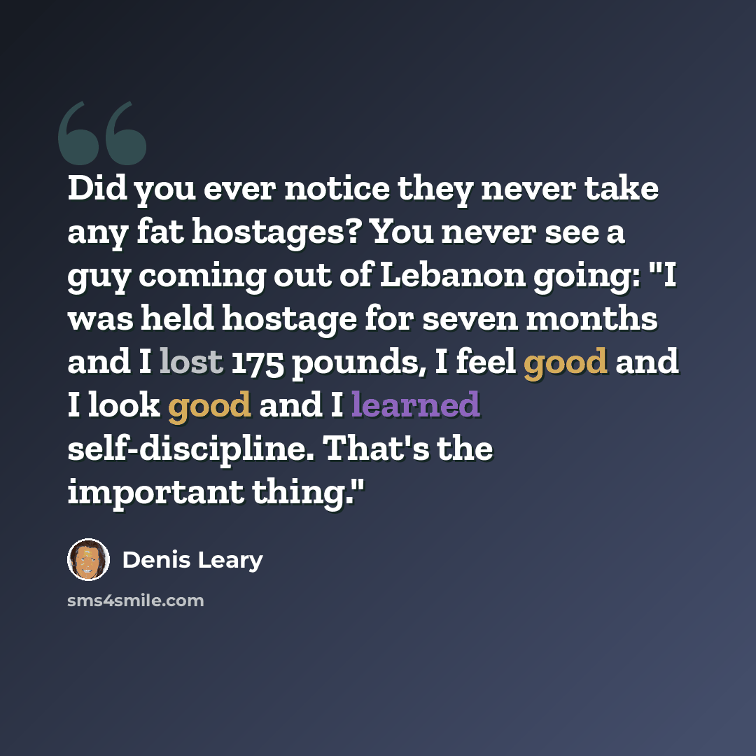 “Did you ever notice they never take any fat hostages? You never see a guy coming out of Lebanon going: "I was held hostage for seven months and I lost 175 pounds, I feel good and I look good and I learned self-discipline. That's the important thing."” quote by Denis Leary