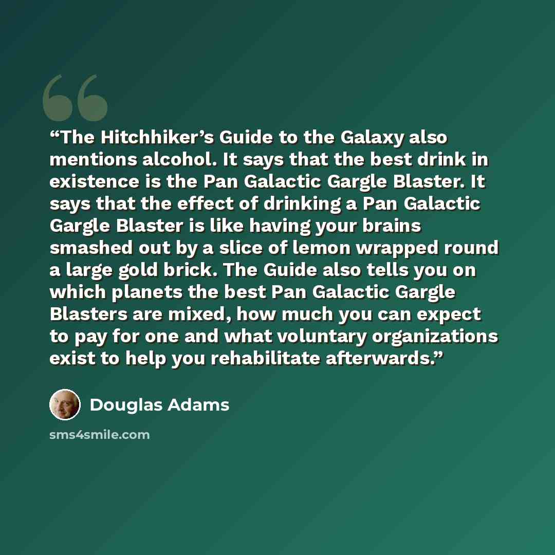 “The Hitchhiker’s Guide to the Galaxy also mentions alcohol. It says that the best drink in existence is the Pan Galactic Gargle Blaster. It says that the effect of drinking a Pan Galactic Gargle Blaster is like having your brains smashed out by a slice of lemon wrapped round a large gold brick…” quote by Douglas Adams