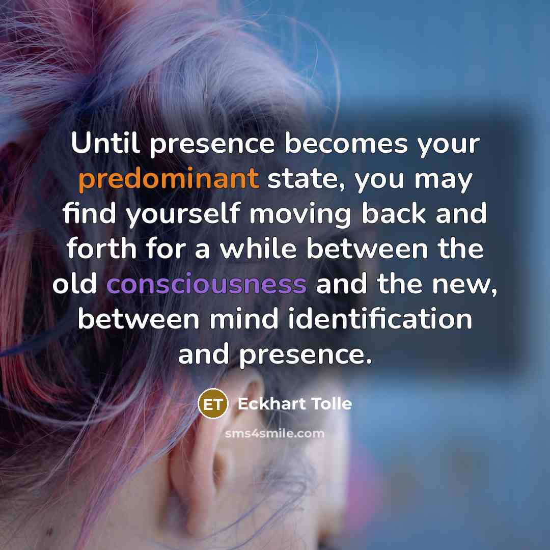 “Until presence becomes your predominant state, you may find yourself moving back and forth for a while between the old consciousness and the new, between mind identification and presence.” quote by Eckhart Tolle