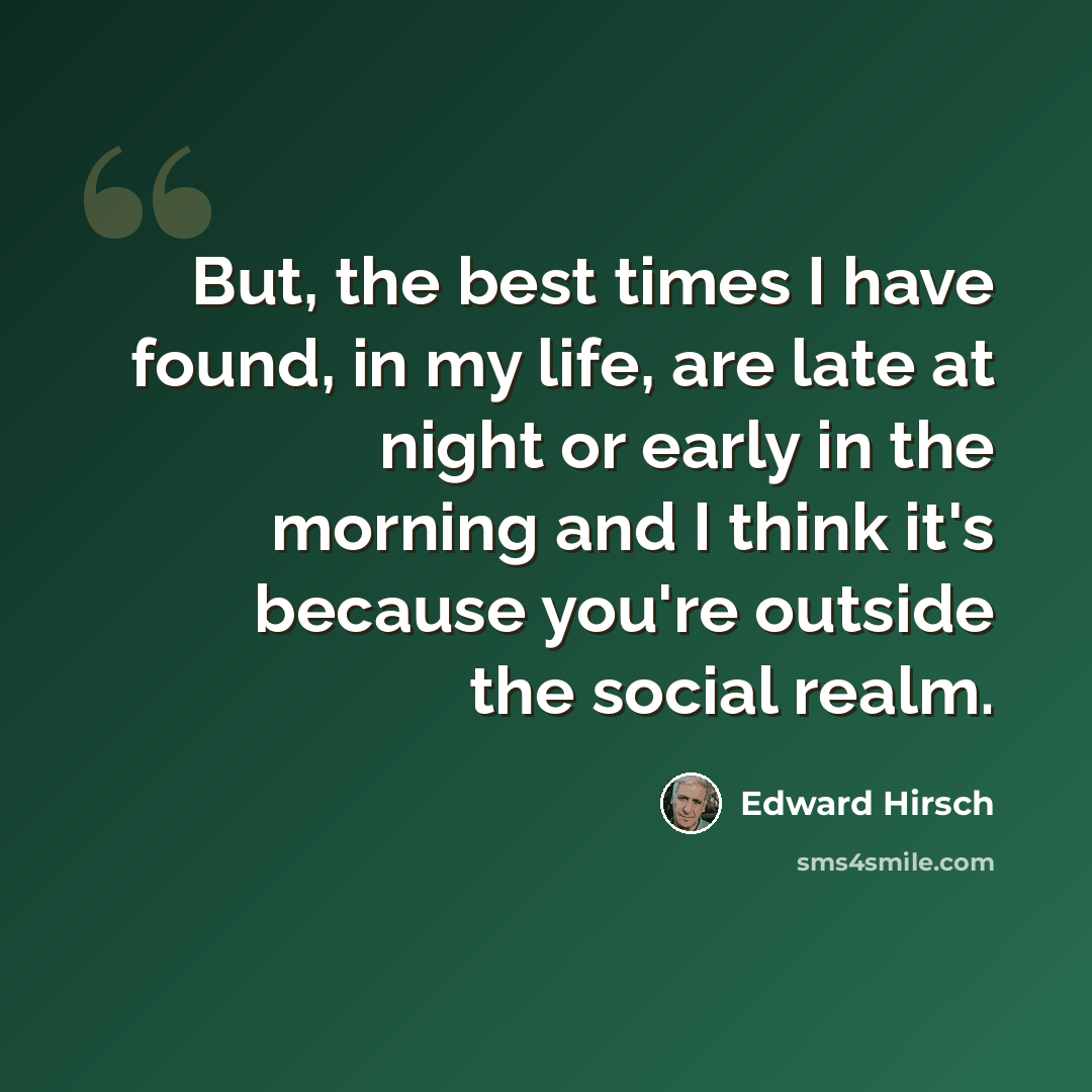 “But, the best times I have found, in my life, are late at night or early in the morning and I think it's because you're outside the social realm.” quote by Edward Hirsch