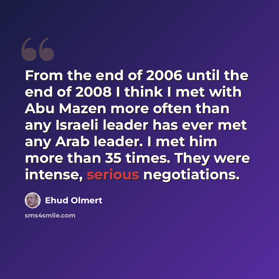 “From the end of 2006 until the end of 2008 I think I met with Abu Mazen more often than any Israeli leader has ever met any Arab leader. I met him more than 35 times. They were intense, serious negotiations.” quote by Ehud Olmert