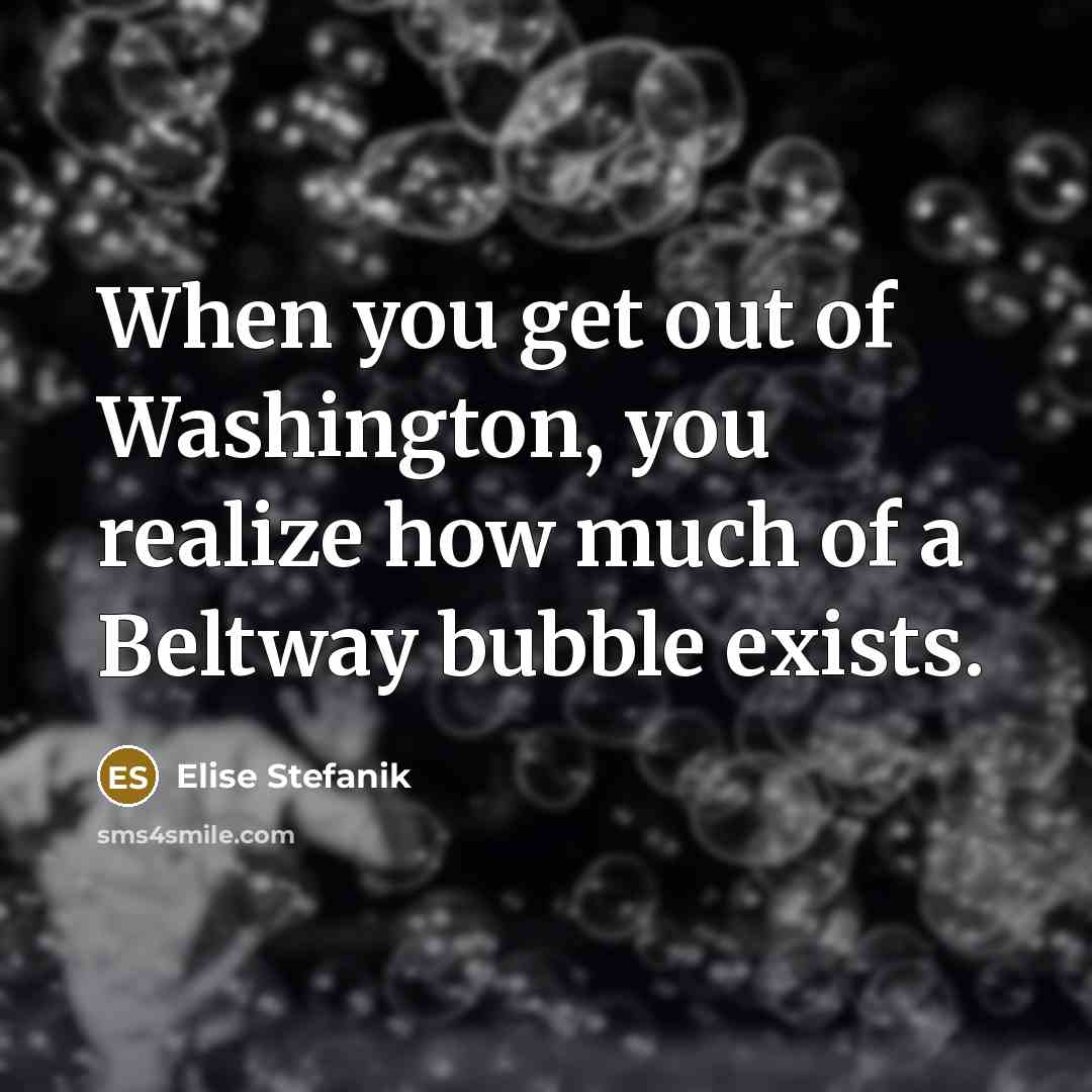 “When you get out of Washington, you realize how much of a Beltway bubble exists.” quote by Elise Stefanik
