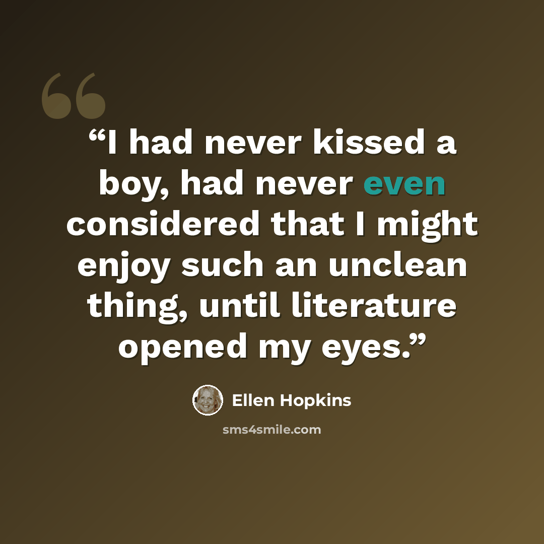 “I had never kissed a boy, had never even considered that I might enjoy such an unclean thing, until literature opened my eyes.” quote by Ellen Hopkins