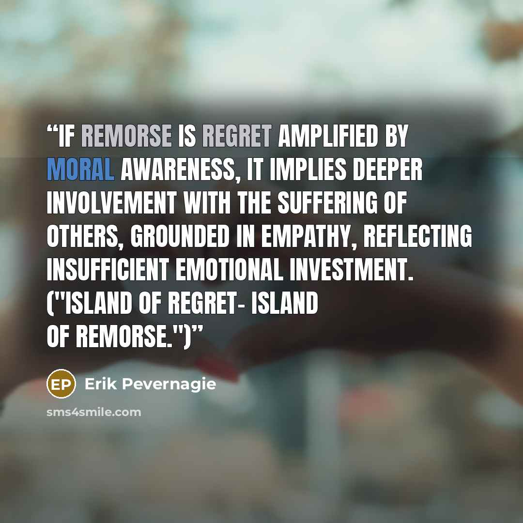 “If remorse is regret amplified by moral awareness, it implies deeper involvement with the suffering of others, grounded in empathy, reflecting insufficient emotional investment. ("Island of regret- Island of remorse.")” quote by Erik Pevernagie