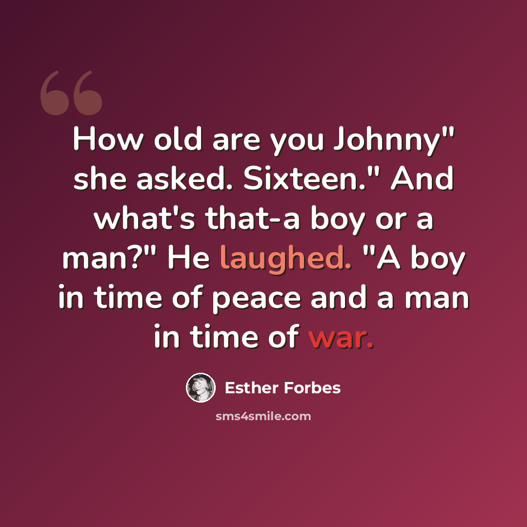 “How old are you Johnny" she asked. Sixteen." And what's that-a boy or a man?" He laughed. "A boy in time of peace and a man in time of war.” quote by Esther Forbes