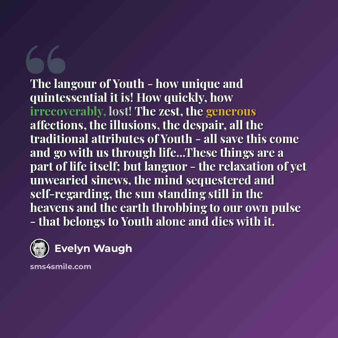 “The langour of Youth - how unique and quintessential it is! How quickly, how irrecoverably, lost! The zest, the generous affections, the illusions, the despair, all the traditional attributes of Youth - all save this come and go with us through life...These things are a part of life itself; but…” quote by Evelyn Waugh