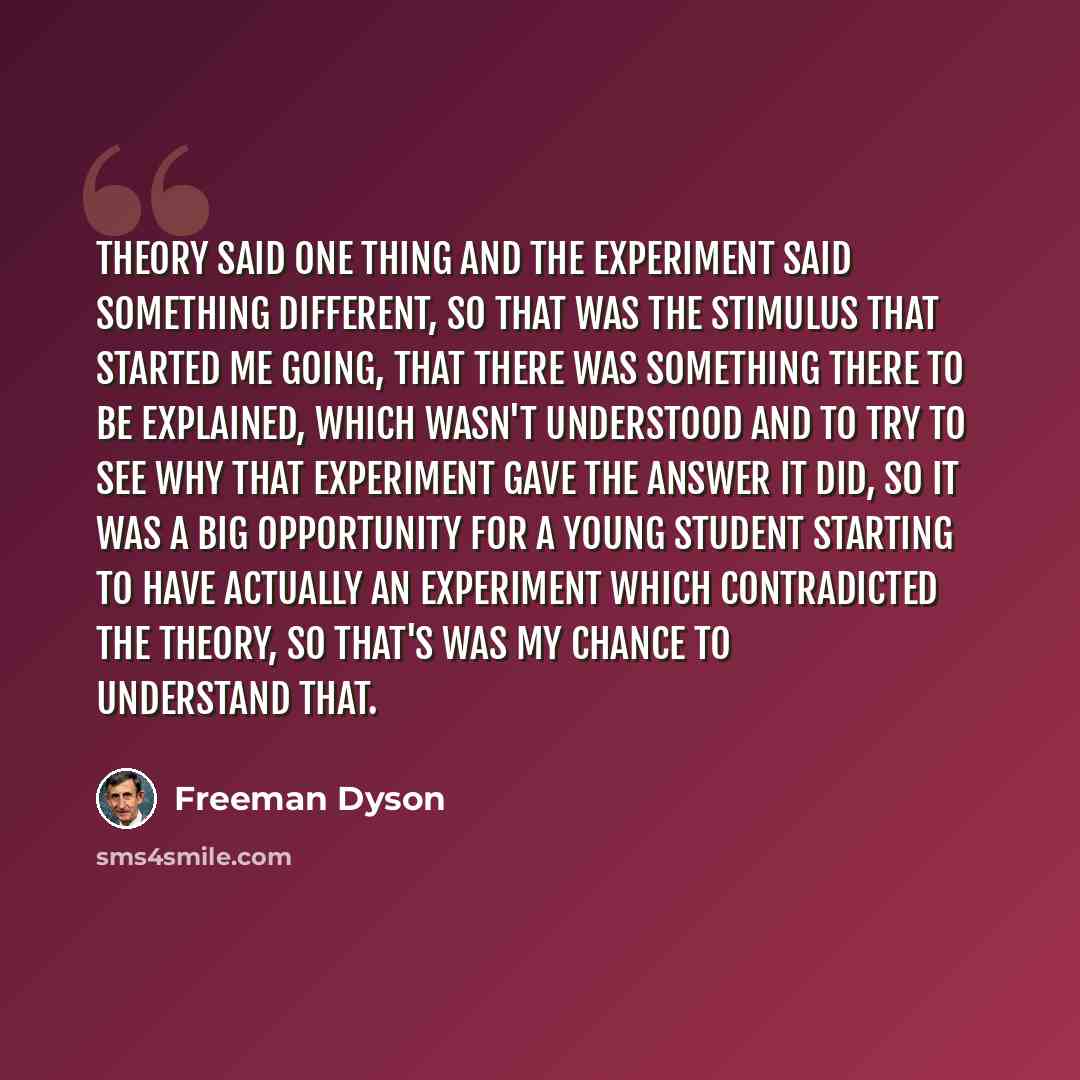 “Theory said one thing and the experiment said something different, so that was the stimulus that started me going, that there was something there to be explained, which wasn't understood and to try to see why that experiment gave the answer it did, so it was a big opportunity for a young student…” quote by Freeman Dyson