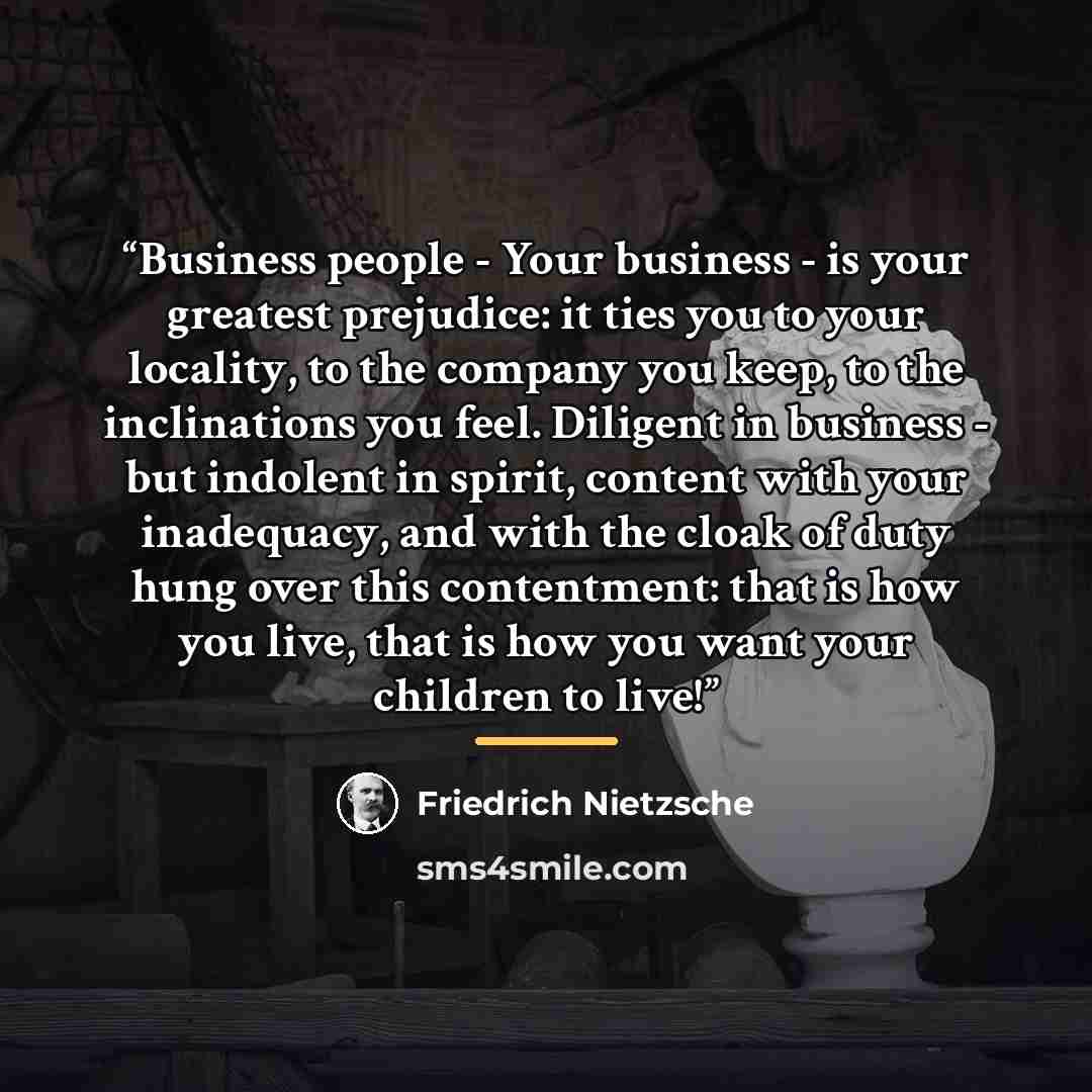 “Business people - Your business - is your greatest prejudice: it ties you to your locality, to the company you keep, to the inclinations you feel. Diligent in business - but indolent in spirit, content with your inadequacy, and with the cloak of duty hung over this contentment: that is how you…” quote by Friedrich Nietzsche