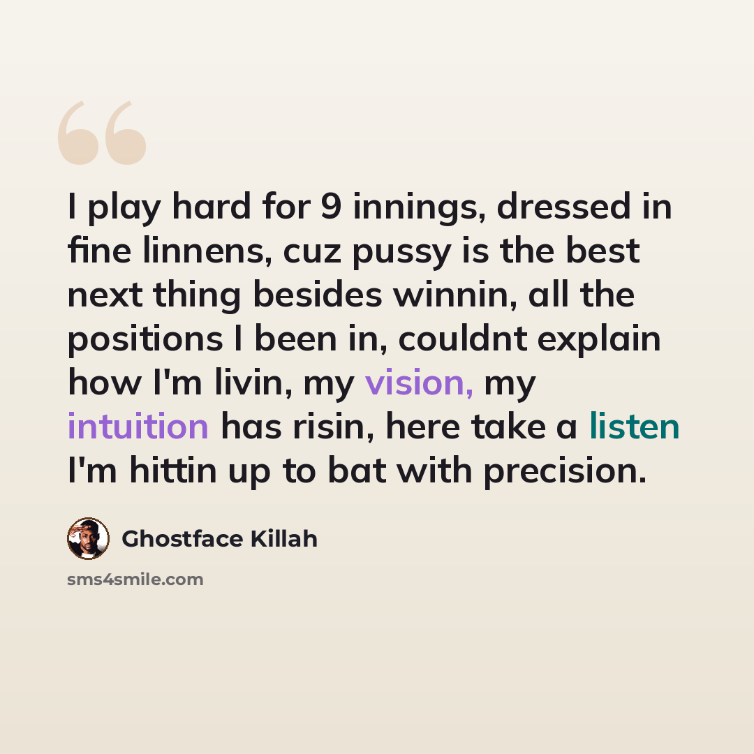 “I play hard for 9 innings, dressed in fine linnens, cuz pussy is the best next thing besides winnin, all the positions I been in, couldnt explain how I'm livin, my vision, my intuition has risin, here take a listen I'm hittin up to bat with precision.” quote by Ghostface Killah