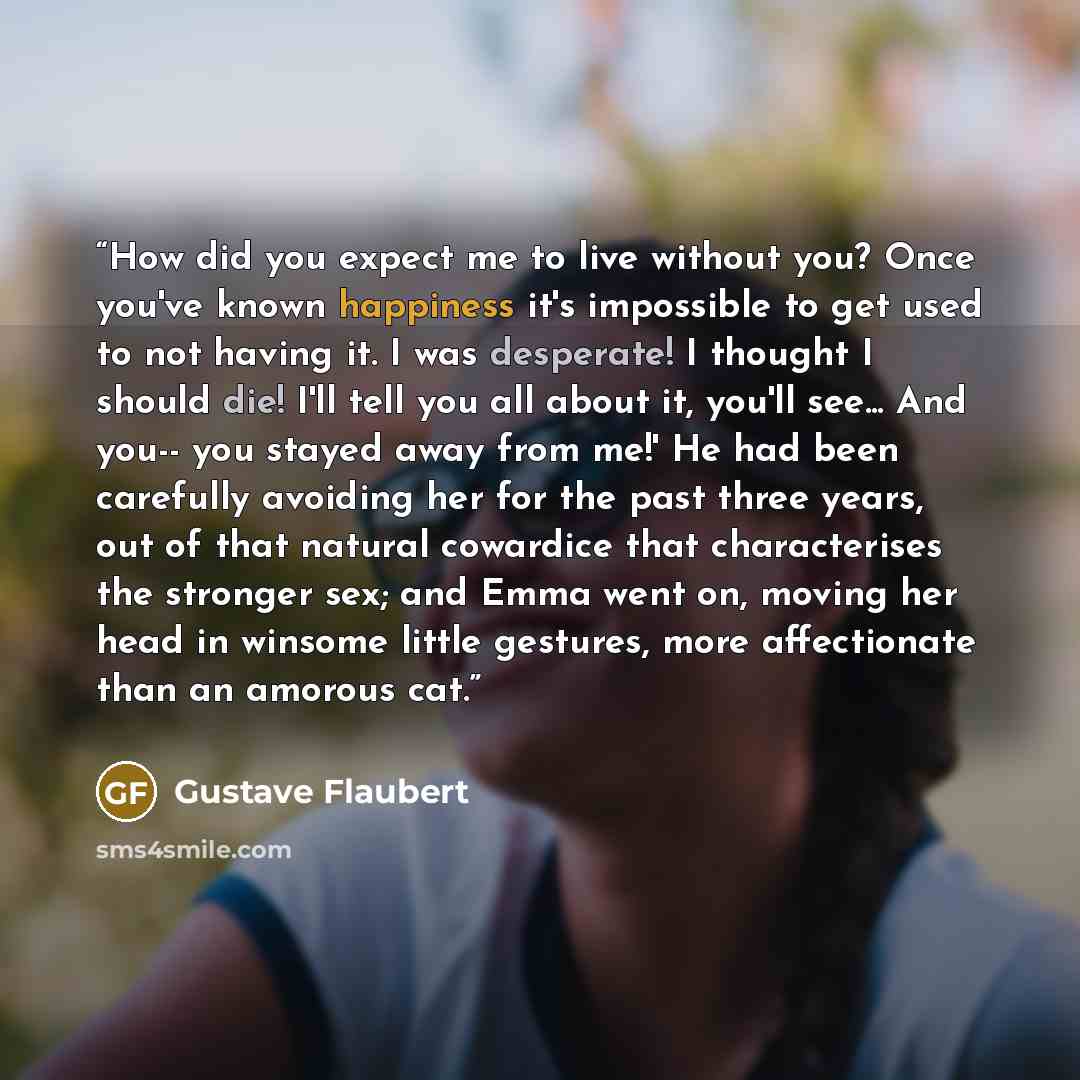 “How did you expect me to live without you? Once you've known happiness it's impossible to get used to not having it. I was desperate! I thought I should die! I'll tell you all about it, you'll see... And you-- you stayed away from me!' He had been carefully avoiding her for the past three years…” quote by Gustave Flaubert