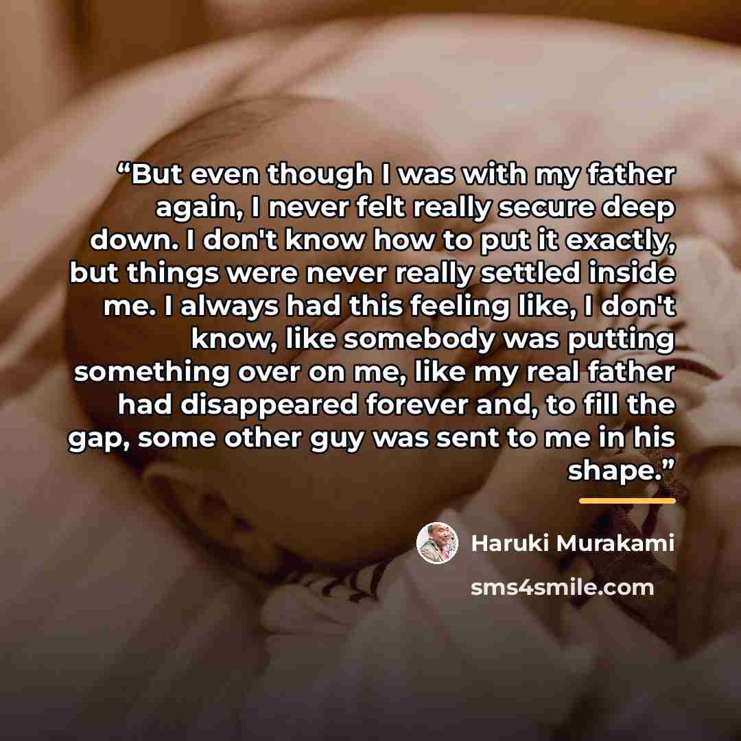 “But even though I was with my father again, I never felt really secure deep down. I don't know how to put it exactly, but things were never really settled inside me. I always had this feeling like, I don't know, like somebody was putting something over on me, like my real father had disappeared…” quote by Haruki Murakami